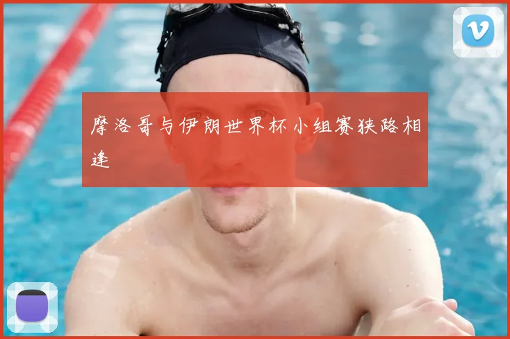 摩洛哥与伊朗世界杯小组赛狭路相逢