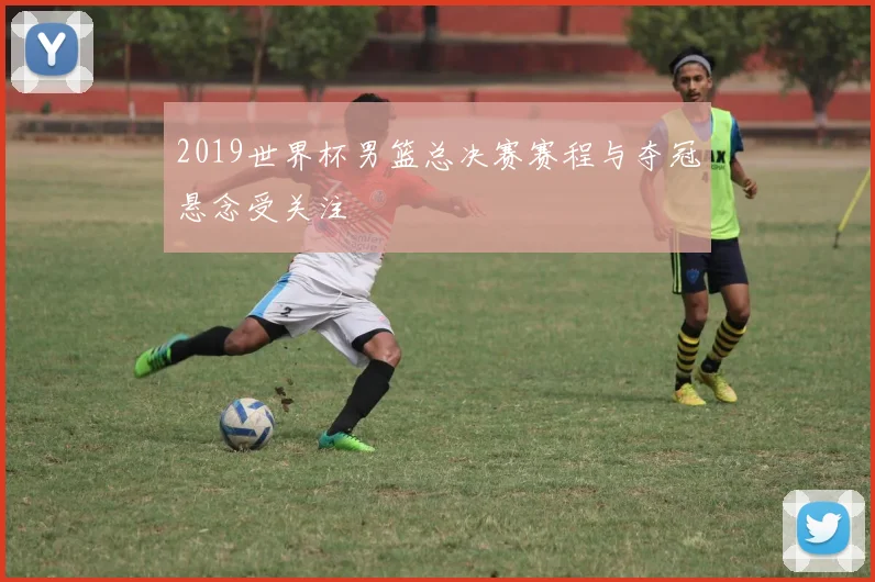 2019世界杯男篮总决赛赛程与夺冠悬念受关注