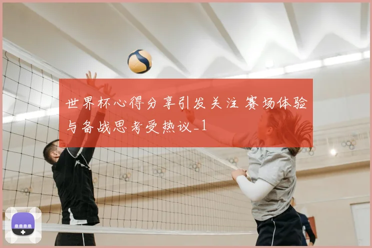 世界杯心得分享引发关注 赛场体验与备战思考受热议_1