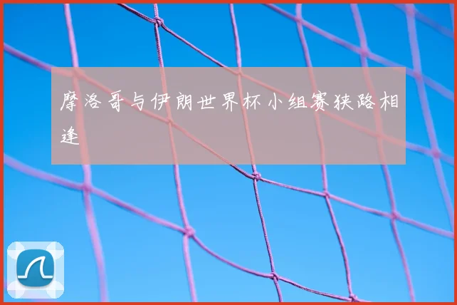 摩洛哥与伊朗世界杯小组赛狭路相逢
