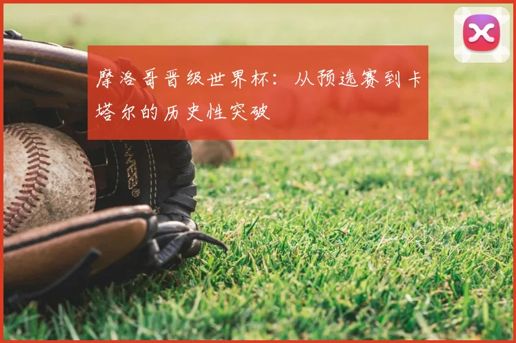 摩洛哥晋级世界杯:从预选赛到卡塔尔的历史性突破