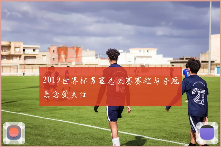 2019世界杯男篮总决赛赛程与夺冠悬念受关注
