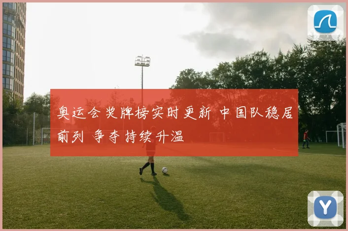 奥运会奖牌榜实时更新 中国队稳居前列 争夺持续升温