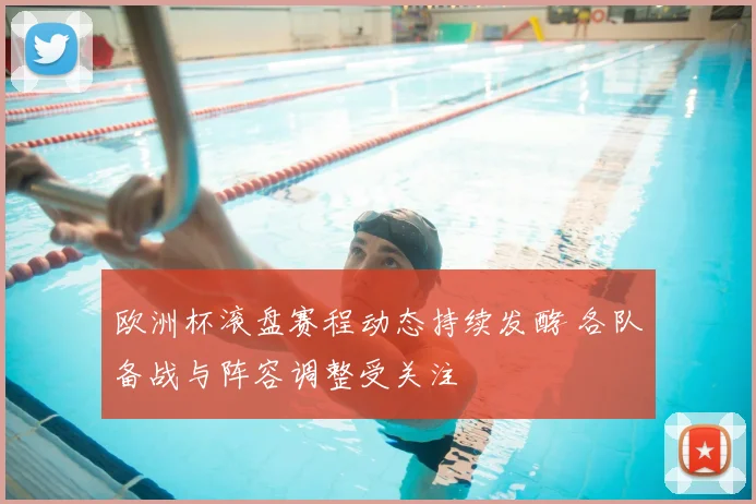 欧洲杯滚盘赛程动态持续发酵 各队备战与阵容调整受关注