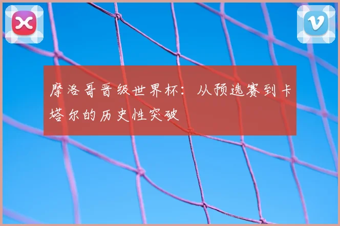摩洛哥晋级世界杯：从预选赛到卡塔尔的历史性突破