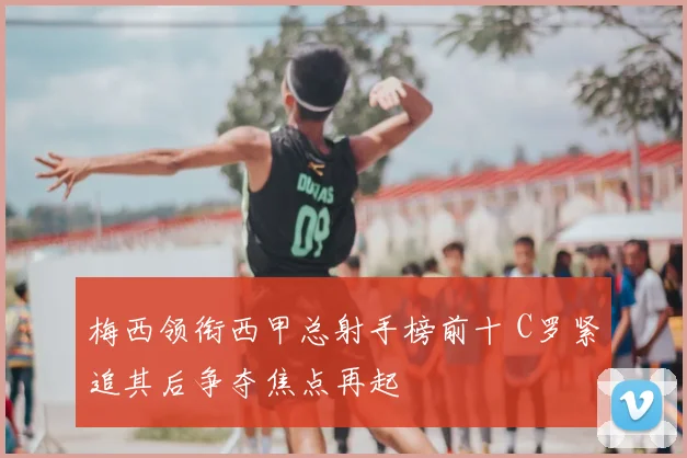 梅西领衔西甲总射手榜前十 C罗紧追其后争夺焦点再起